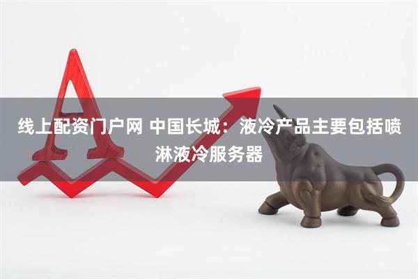 线上配资门户网 中国长城：液冷产品主要包括喷淋液冷服务器