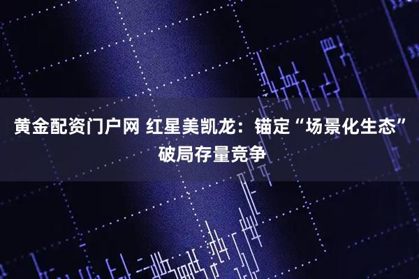 黄金配资门户网 红星美凯龙：锚定“场景化生态” 破局存量竞争