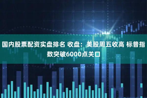 国内股票配资实盘排名 收盘：美股周五收高 标普指数突破6000点关口