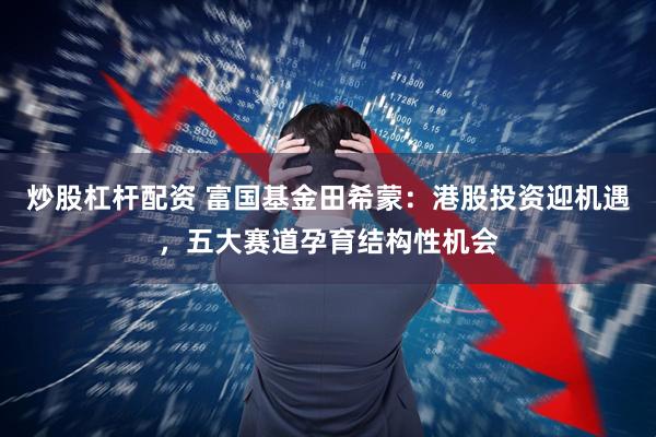 炒股杠杆配资 富国基金田希蒙：港股投资迎机遇，五大赛道孕育结构性机会