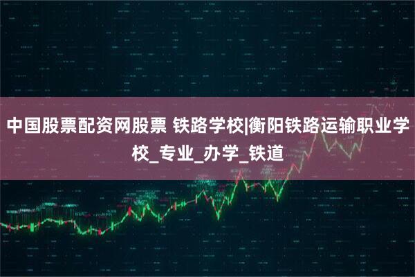 中国股票配资网股票 铁路学校|衡阳铁路运输职业学校_专业_办学_铁道