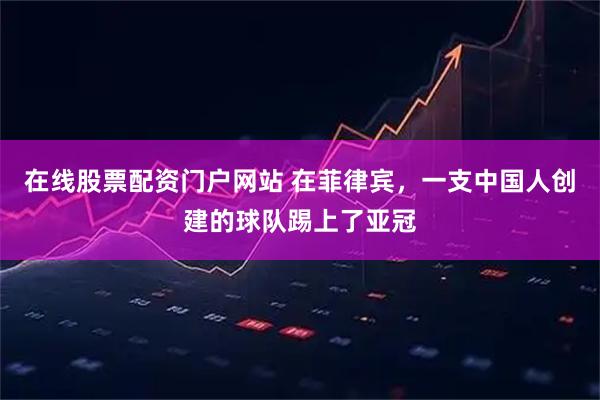 在线股票配资门户网站 在菲律宾，一支中国人创建的球队踢上了亚冠