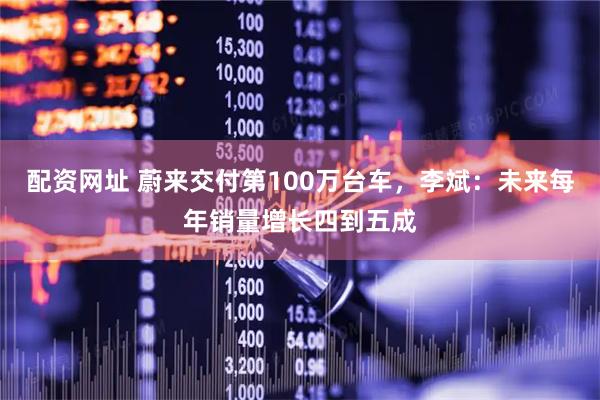 配资网址 蔚来交付第100万台车，李斌：未来每年销量增长四到五成