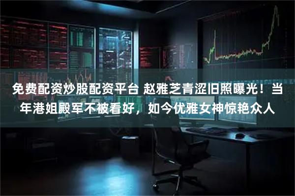 免费配资炒股配资平台 赵雅芝青涩旧照曝光！当年港姐殿军不被看好，如今优雅女神惊艳众人