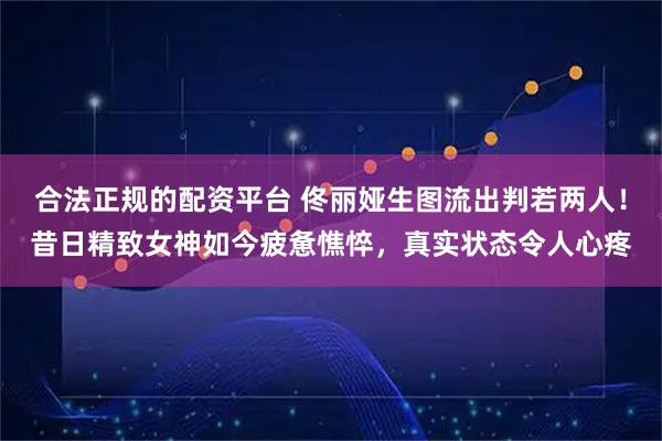 合法正规的配资平台 佟丽娅生图流出判若两人！昔日精致女神如今疲惫憔悴，真实状态令人心疼