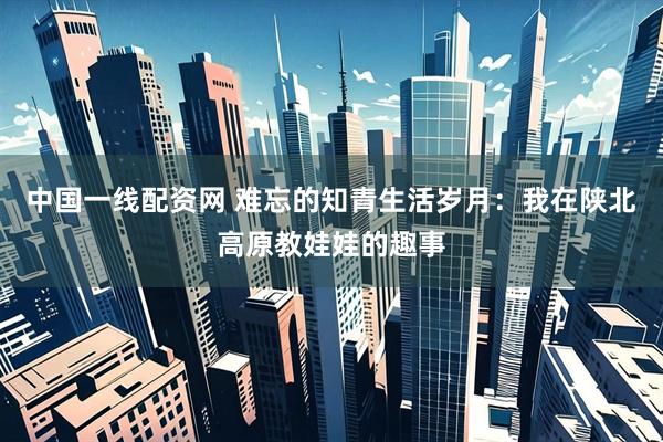 中国一线配资网 难忘的知青生活岁月：我在陕北高原教娃娃的趣事