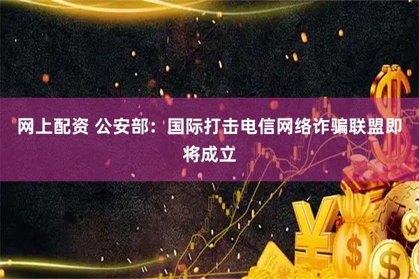 网上配资 公安部：国际打击电信网络诈骗联盟即将成立
