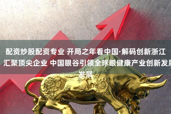 配资炒股配资专业 开局之年看中国·解码创新浙江丨汇聚顶尖企业 中国眼谷引领全球眼健康产业创新发展